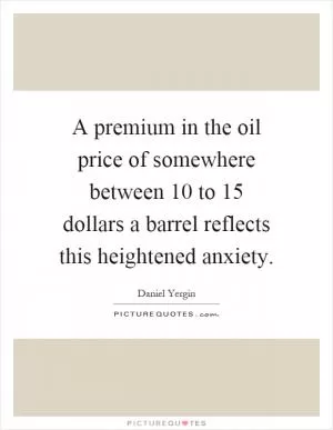 A premium in the oil price of somewhere between 10 to 15 dollars a barrel reflects this heightened anxiety Picture Quote #1