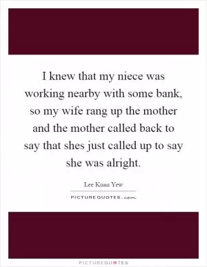 I knew that my niece was working nearby with some bank, so my wife rang up the mother and the mother called back to say that shes just called up to say she was alright Picture Quote #1