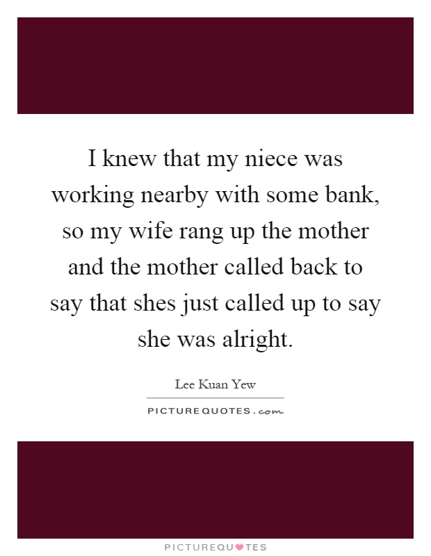 I knew that my niece was working nearby with some bank, so my wife rang up the mother and the mother called back to say that shes just called up to say she was alright Picture Quote #1