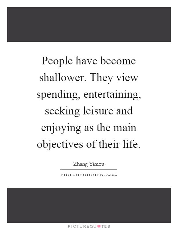People have become shallower. They view spending, entertaining, seeking leisure and enjoying as the main objectives of their life Picture Quote #1