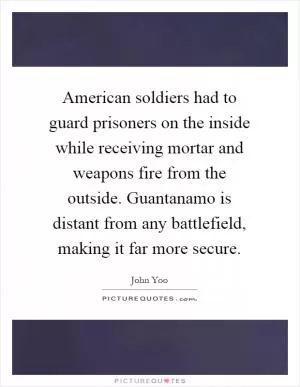 American soldiers had to guard prisoners on the inside while receiving mortar and weapons fire from the outside. Guantanamo is distant from any battlefield, making it far more secure Picture Quote #1