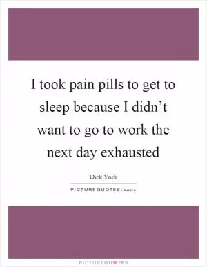 I took pain pills to get to sleep because I didn’t want to go to work the next day exhausted Picture Quote #1