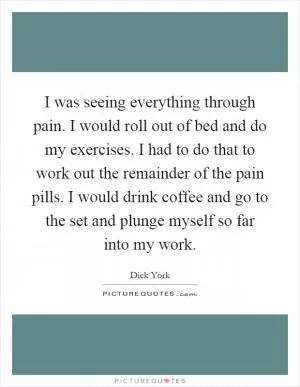 I was seeing everything through pain. I would roll out of bed and do my exercises. I had to do that to work out the remainder of the pain pills. I would drink coffee and go to the set and plunge myself so far into my work Picture Quote #1