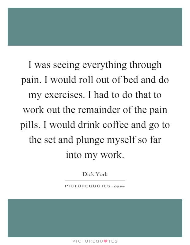 I was seeing everything through pain. I would roll out of bed and do my exercises. I had to do that to work out the remainder of the pain pills. I would drink coffee and go to the set and plunge myself so far into my work Picture Quote #1