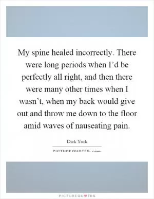 My spine healed incorrectly. There were long periods when I’d be perfectly all right, and then there were many other times when I wasn’t, when my back would give out and throw me down to the floor amid waves of nauseating pain Picture Quote #1