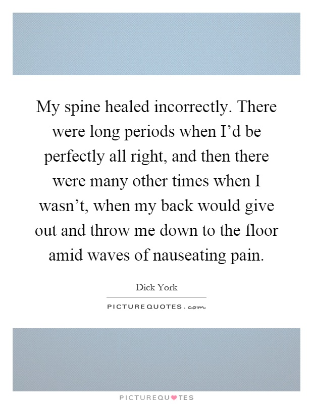 My spine healed incorrectly. There were long periods when I'd be perfectly all right, and then there were many other times when I wasn't, when my back would give out and throw me down to the floor amid waves of nauseating pain Picture Quote #1