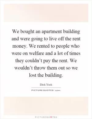 We bought an apartment building and were going to live off the rent money. We rented to people who were on welfare and a lot of times they couldn’t pay the rent. We wouldn’t throw them out so we lost the building Picture Quote #1