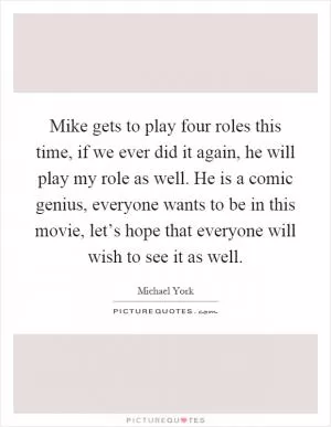 Mike gets to play four roles this time, if we ever did it again, he will play my role as well. He is a comic genius, everyone wants to be in this movie, let’s hope that everyone will wish to see it as well Picture Quote #1