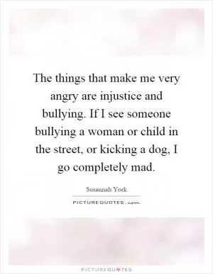 The things that make me very angry are injustice and bullying. If I see someone bullying a woman or child in the street, or kicking a dog, I go completely mad Picture Quote #1