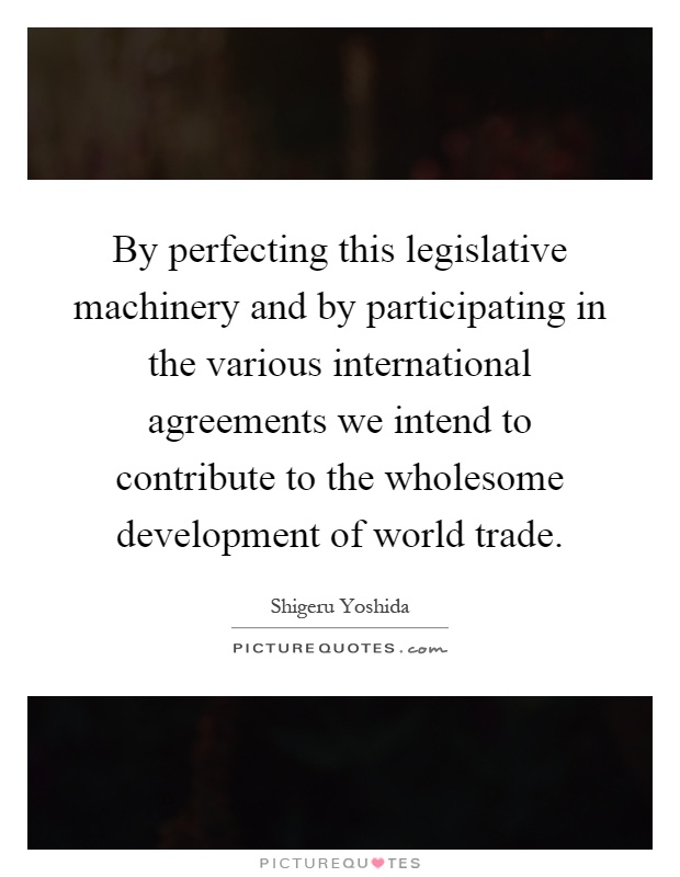 By perfecting this legislative machinery and by participating in the various international agreements we intend to contribute to the wholesome development of world trade Picture Quote #1