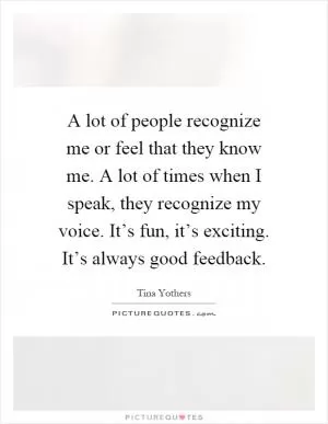 A lot of people recognize me or feel that they know me. A lot of times when I speak, they recognize my voice. It’s fun, it’s exciting. It’s always good feedback Picture Quote #1