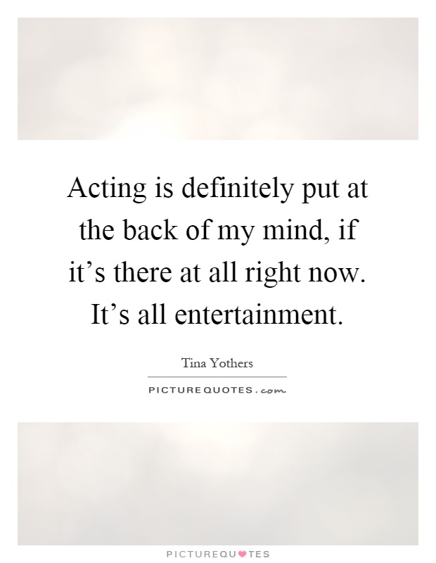 Acting is definitely put at the back of my mind, if it's there at all right now. It's all entertainment Picture Quote #1
