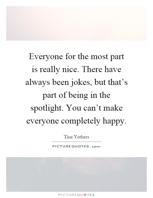 Everyone for the most part is really nice. There have always been jokes, but that's part of being in the spotlight. You can't make everyone completely happy Picture Quote #1