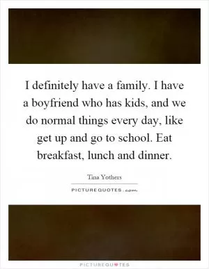 I definitely have a family. I have a boyfriend who has kids, and we do normal things every day, like get up and go to school. Eat breakfast, lunch and dinner Picture Quote #1