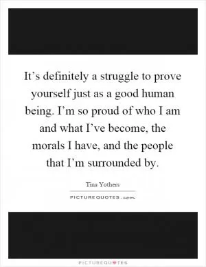 It’s definitely a struggle to prove yourself just as a good human being. I’m so proud of who I am and what I’ve become, the morals I have, and the people that I’m surrounded by Picture Quote #1