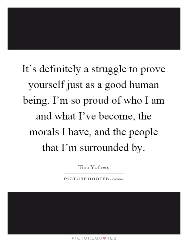 It's definitely a struggle to prove yourself just as a good human being. I'm so proud of who I am and what I've become, the morals I have, and the people that I'm surrounded by Picture Quote #1