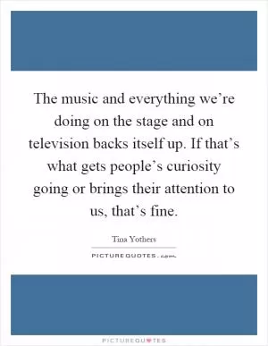 The music and everything we’re doing on the stage and on television backs itself up. If that’s what gets people’s curiosity going or brings their attention to us, that’s fine Picture Quote #1