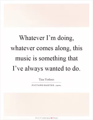 Whatever I’m doing, whatever comes along, this music is something that I’ve always wanted to do Picture Quote #1