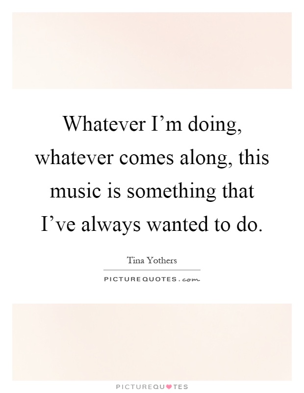 Whatever I'm doing, whatever comes along, this music is something that I've always wanted to do Picture Quote #1