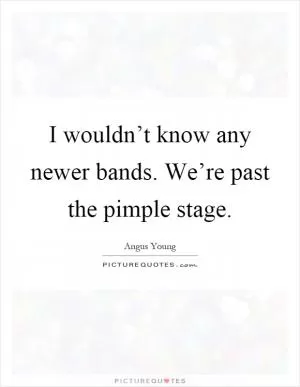 I wouldn’t know any newer bands. We’re past the pimple stage Picture Quote #1