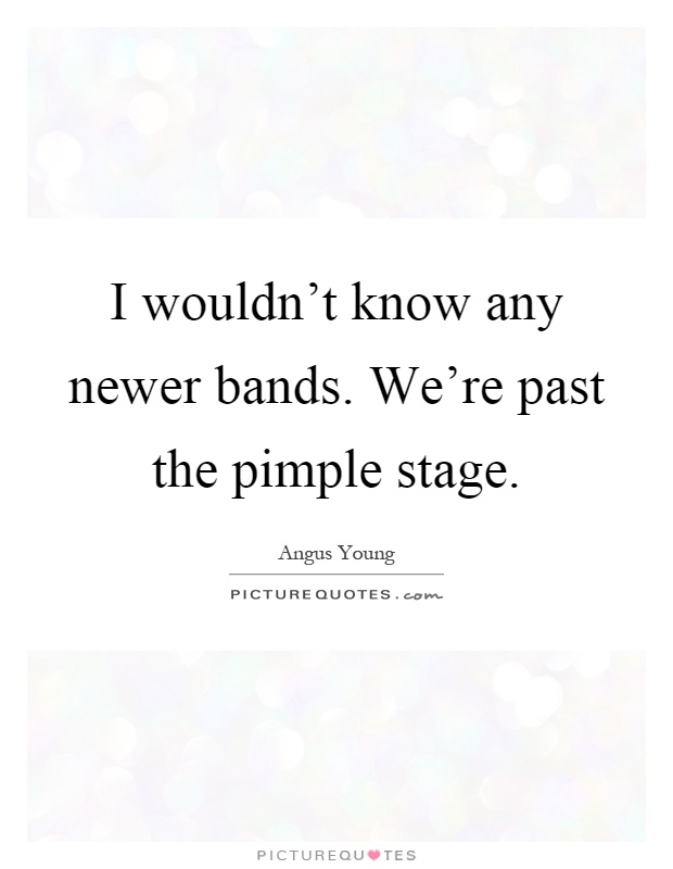 I wouldn't know any newer bands. We're past the pimple stage Picture Quote #1