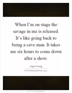When I’m on stage the savage in me is released. It’s like going back to being a cave man. It takes me six hours to come down after a show Picture Quote #1