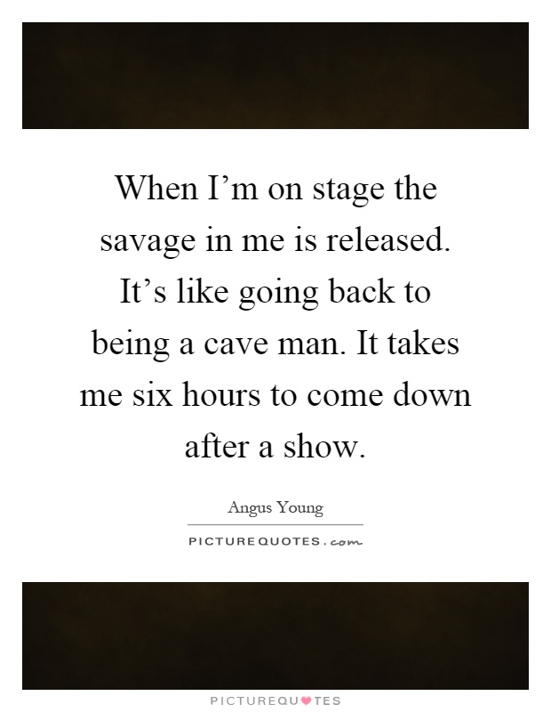 When I'm on stage the savage in me is released. It's like going back to being a cave man. It takes me six hours to come down after a show Picture Quote #1