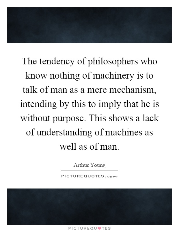 The tendency of philosophers who know nothing of machinery is to talk of man as a mere mechanism, intending by this to imply that he is without purpose. This shows a lack of understanding of machines as well as of man Picture Quote #1
