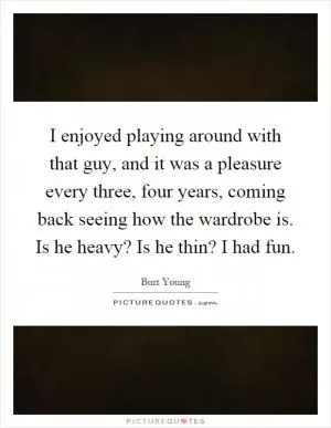 I enjoyed playing around with that guy, and it was a pleasure every three, four years, coming back seeing how the wardrobe is. Is he heavy? Is he thin? I had fun Picture Quote #1