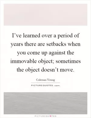 I’ve learned over a period of years there are setbacks when you come up against the immovable object; sometimes the object doesn’t move Picture Quote #1