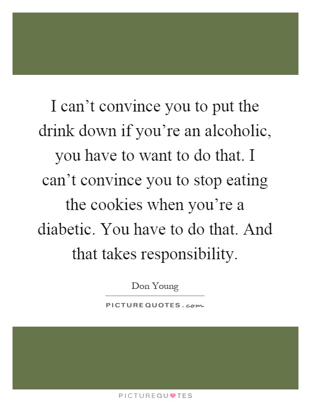 I can't convince you to put the drink down if you're an alcoholic, you have to want to do that. I can't convince you to stop eating the cookies when you're a diabetic. You have to do that. And that takes responsibility Picture Quote #1