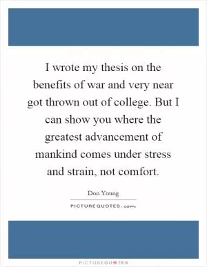 I wrote my thesis on the benefits of war and very near got thrown out of college. But I can show you where the greatest advancement of mankind comes under stress and strain, not comfort Picture Quote #1
