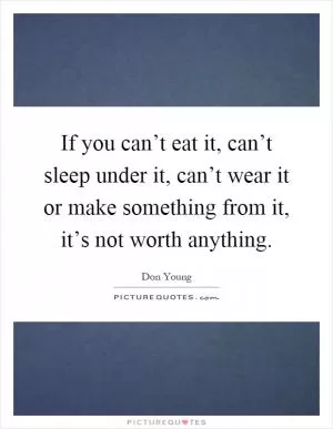 If you can’t eat it, can’t sleep under it, can’t wear it or make something from it, it’s not worth anything Picture Quote #1