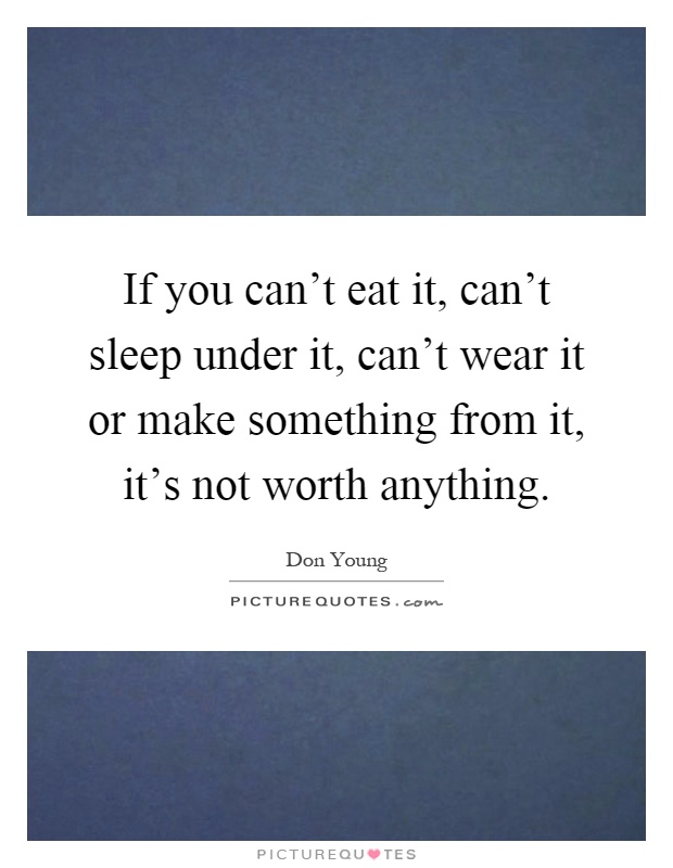 If you can't eat it, can't sleep under it, can't wear it or make something from it, it's not worth anything Picture Quote #1