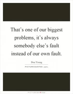 That’s one of our biggest problems, it’s always somebody else’s fault instead of our own fault Picture Quote #1