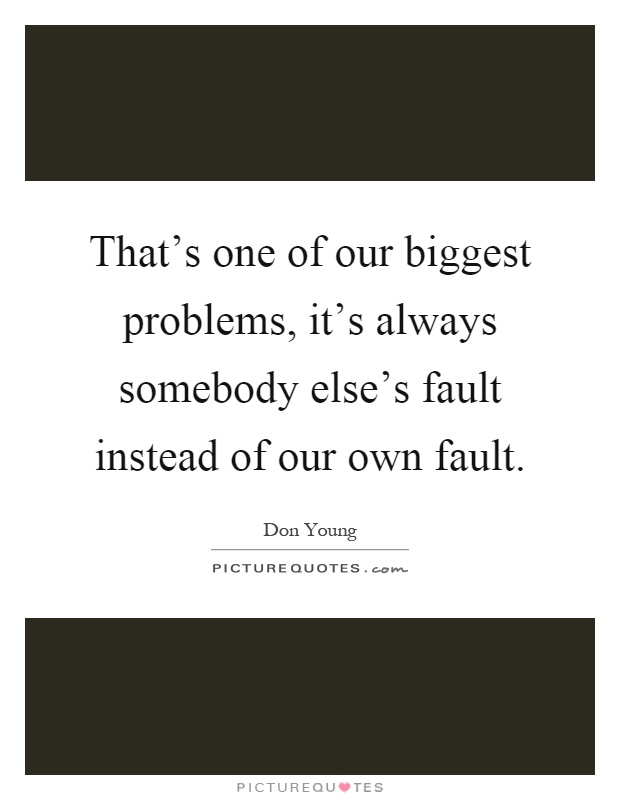 That's one of our biggest problems, it's always somebody else's fault instead of our own fault Picture Quote #1