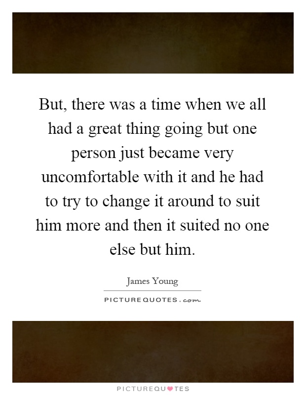 But, there was a time when we all had a great thing going but one person just became very uncomfortable with it and he had to try to change it around to suit him more and then it suited no one else but him Picture Quote #1