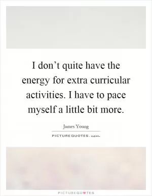 I don’t quite have the energy for extra curricular activities. I have to pace myself a little bit more Picture Quote #1