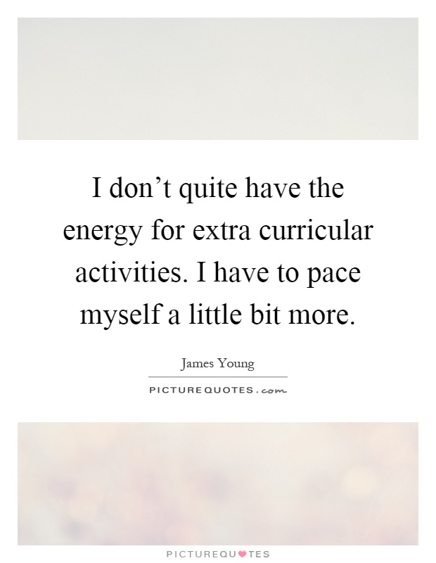 I don't quite have the energy for extra curricular activities. I have to pace myself a little bit more Picture Quote #1