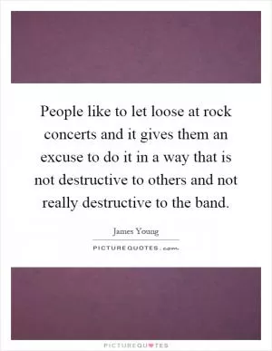 People like to let loose at rock concerts and it gives them an excuse to do it in a way that is not destructive to others and not really destructive to the band Picture Quote #1