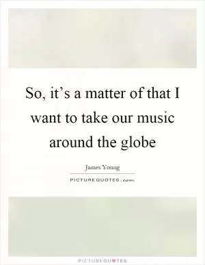 So, it’s a matter of that I want to take our music around the globe Picture Quote #1