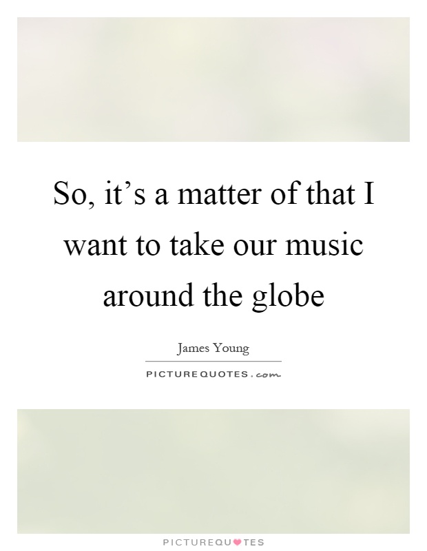 So, it's a matter of that I want to take our music around the globe Picture Quote #1