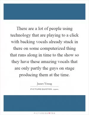 There are a lot of people using technology that are playing to a click with backing vocals already stuck in there on some computerized thing that runs along in time to the show so they have these amazing vocals that are only partly the guys on stage producing them at the time Picture Quote #1