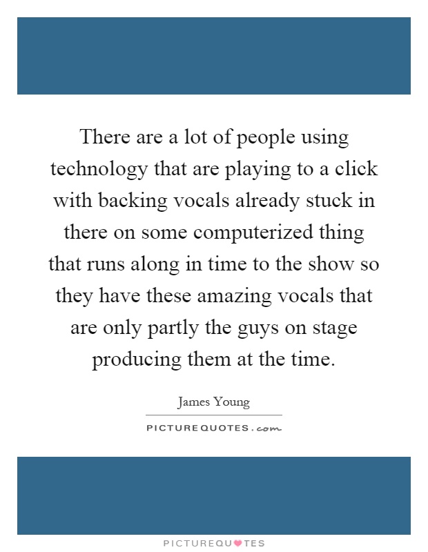 There are a lot of people using technology that are playing to a click with backing vocals already stuck in there on some computerized thing that runs along in time to the show so they have these amazing vocals that are only partly the guys on stage producing them at the time Picture Quote #1