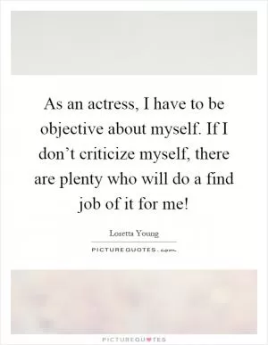 As an actress, I have to be objective about myself. If I don’t criticize myself, there are plenty who will do a find job of it for me! Picture Quote #1