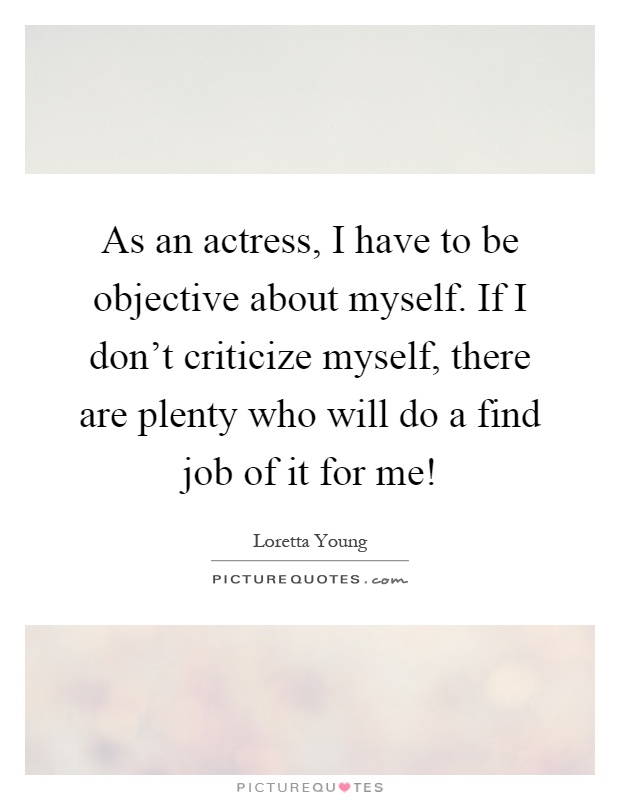 As an actress, I have to be objective about myself. If I don't criticize myself, there are plenty who will do a find job of it for me! Picture Quote #1
