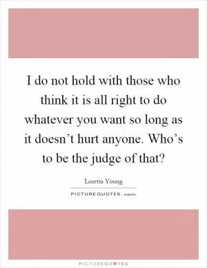 I do not hold with those who think it is all right to do whatever you want so long as it doesn’t hurt anyone. Who’s to be the judge of that? Picture Quote #1