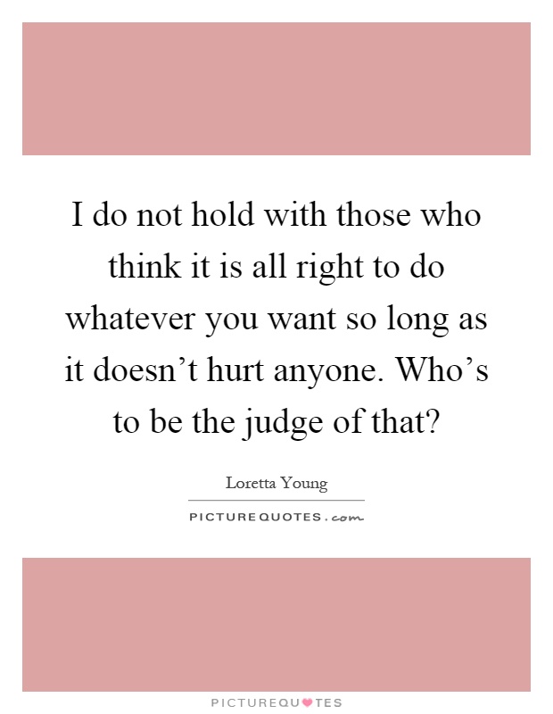 I do not hold with those who think it is all right to do whatever you want so long as it doesn't hurt anyone. Who's to be the judge of that? Picture Quote #1