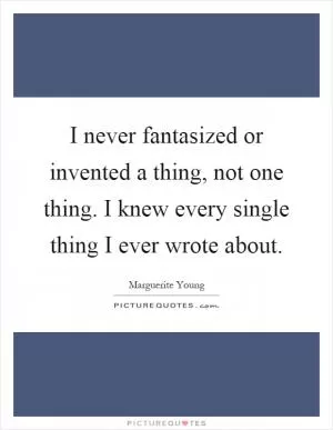 I never fantasized or invented a thing, not one thing. I knew every single thing I ever wrote about Picture Quote #1