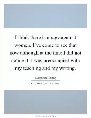 I think there is a rage against women. I’ve come to see that now although at the time I did not notice it. I was preoccupied with my teaching and my writing Picture Quote #1
